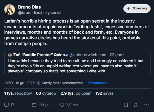 Everyone is more or less okay with it” dude you make people emigrate to work there because you don’t do remote work, they risk having to change countries if they disagree with it  ‪Bryant Francis‬  ‪@bryantfrancis.me‬ · 1 d. sigh  Under Vincke, Larian has been pushing hard on generative AI, although the CEO says the technology hasn't led to big gains in efficiency. He says there won't be any AI-generated content in Divinity - "everything is human actors; we're writing everything ourselves" - but the creators often use AI tools to explore ideas, flesh out PowerPoint presentations, develop concept art and write placeholder text. The use of generative Al has led to some pushback at Larian, "but I think at this point everyone at the company is more or less OK with the way we're using it," Vincke said. ALT 18:42 · 16 gru 2025  Niektórzy mogą komentować · Przetłumacz 1,4 tys. repostów 16 cytatów 4,7 tys. polubień 78 saves  29  1,4 tys.      ‪Zoë “Baddie Proctor” Quinn‬  ‪@unburntwitch.com‬ · 22 godz. I know this because they tried to recruit me and I strongly considered it but they’re also a “do an unpaid writing test where you have to also make it playable” company so that’s not something I vibe with  18  171      ‪Zoë “Baddie Proctor” Quinn‬  ‪@unburntwitch.com‬ · 22 godz. Again I say: how fucking interesting that remote work technology is bad and not worth adopting despite all research pointing to productivity gains, but genAI which offers NOTHING is so important to adopt and force on people who have no use for it despite all the horrible things genAI does  24  1,8 tys.      ‪Zoë “Baddie Proctor” Quinn‬  ‪@unburntwitch.com‬ · 22 godz. Anyway sorry if you’re a Larian dev and have to deal with your CEO publicly saying you’re cool with AI use, I’d be losing my damn mind